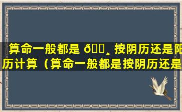 算命一般都是 🌸 按阴历还是阳历计算（算命一般都是按阴历还是阳历计算出来的）